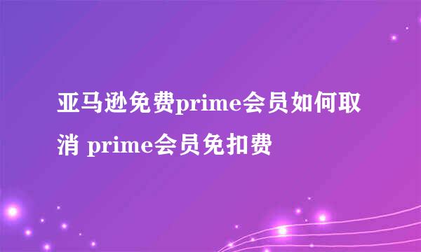 亚马逊免费prime会员如何取消 prime会员免扣费