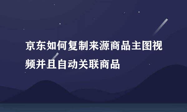 京东如何复制来源商品主图视频并且自动关联商品