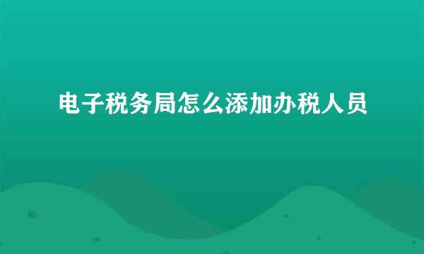 电子税务局怎么添加办税人员