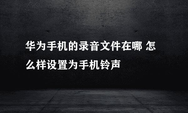华为手机的录音文件在哪 怎么样设置为手机铃声