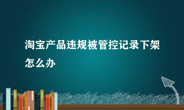 淘宝产品违规被管控记录下架怎么办