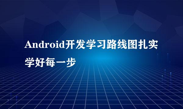 Android开发学习路线图扎实学好每一步