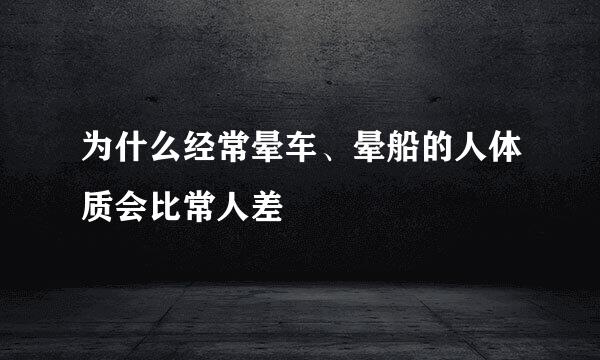 为什么经常晕车、晕船的人体质会比常人差