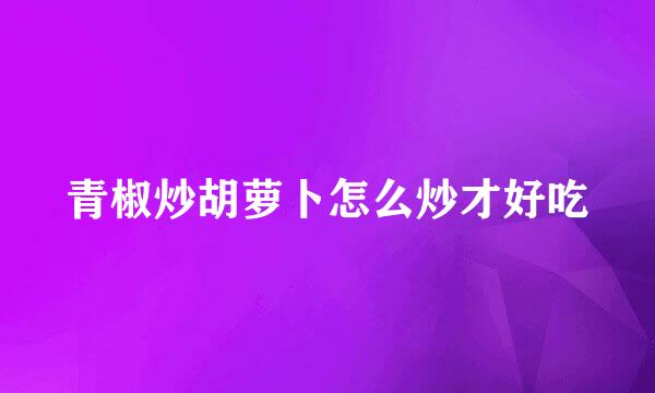 青椒炒胡萝卜怎么炒才好吃