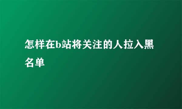 怎样在b站将关注的人拉入黑名单