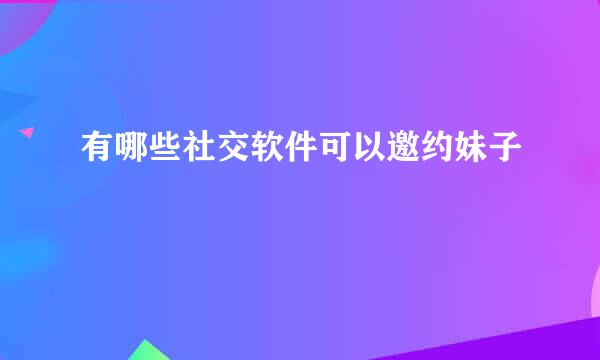 有哪些社交软件可以邀约妹子