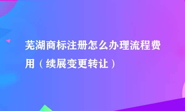 芜湖商标注册怎么办理流程费用（续展变更转让）
