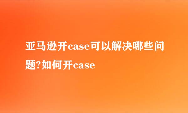 亚马逊开case可以解决哪些问题?如何开case