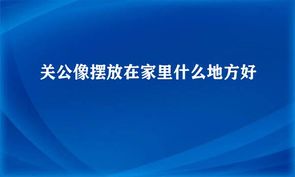 关公像摆放在家里什么地方好