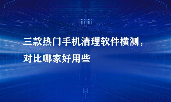 三款热门手机清理软件横测，对比哪家好用些