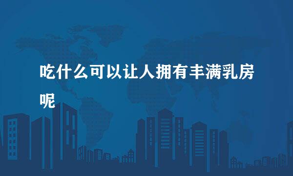 吃什么可以让人拥有丰满乳房呢