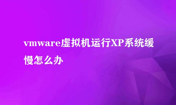 vmware虚拟机运行XP系统缓慢怎么办