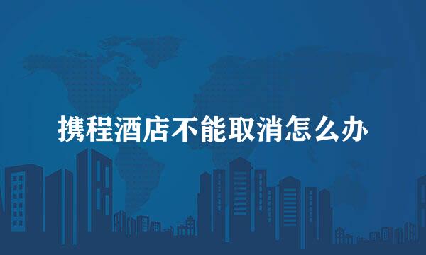 携程酒店不能取消怎么办