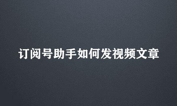 订阅号助手如何发视频文章