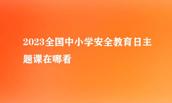 2023全国中小学安全教育日主题课在哪看