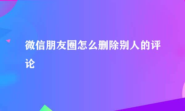 微信朋友圈怎么删除别人的评论