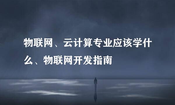 物联网、云计算专业应该学什么、物联网开发指南