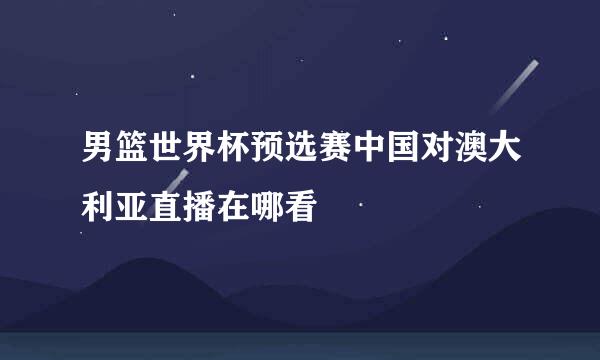 男篮世界杯预选赛中国对澳大利亚直播在哪看