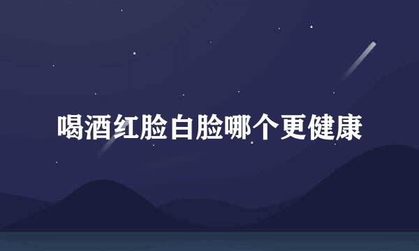 喝酒红脸白脸哪个更健康