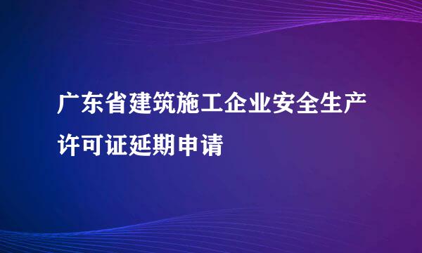 广东省建筑施工企业安全生产许可证延期申请