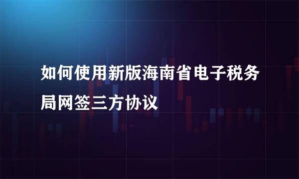 如何使用新版海南省电子税务局网签三方协议
