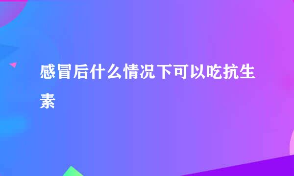 感冒后什么情况下可以吃抗生素
