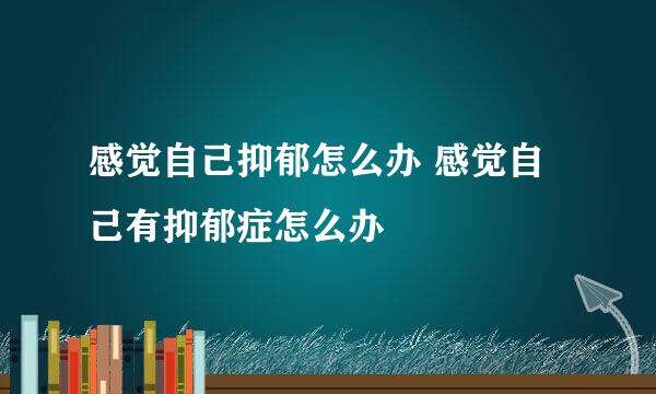 感觉自己抑郁怎么办 感觉自己有抑郁症怎么办