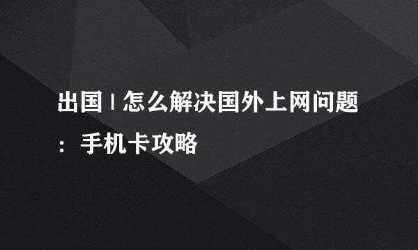出国 | 怎么解决国外上网问题：手机卡攻略