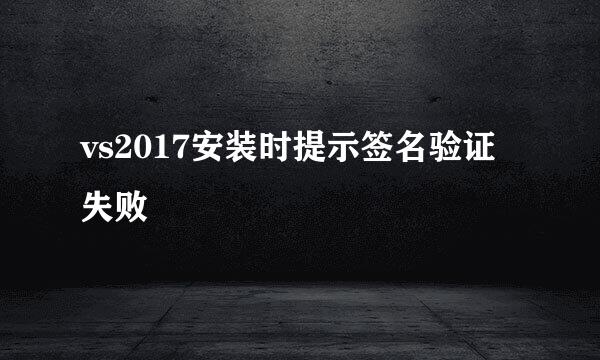 vs2017安装时提示签名验证失败