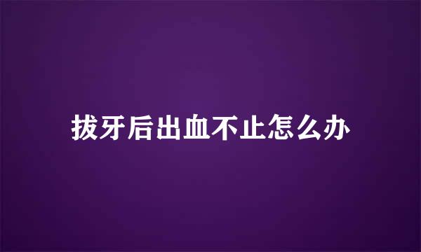 拔牙后出血不止怎么办