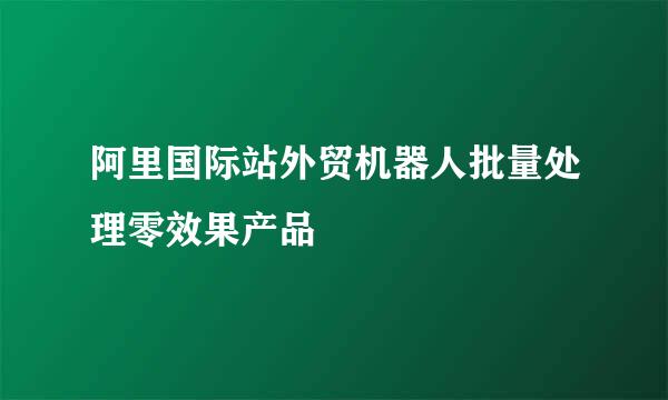 阿里国际站外贸机器人批量处理零效果产品