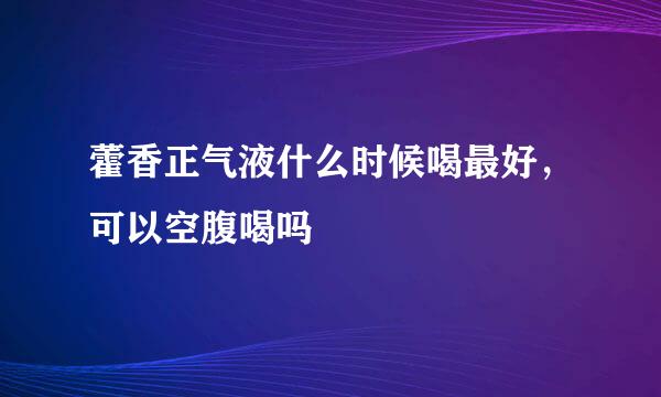 藿香正气液什么时候喝最好，可以空腹喝吗