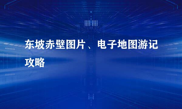 东坡赤壁图片、电子地图游记攻略