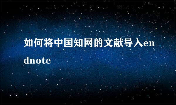 如何将中国知网的文献导入endnote