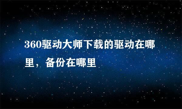 360驱动大师下载的驱动在哪里，备份在哪里