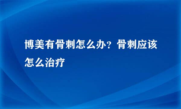 博美有骨刺怎么办？骨刺应该怎么治疗