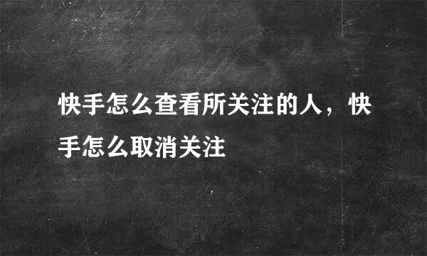 快手怎么查看所关注的人，快手怎么取消关注
