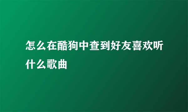 怎么在酷狗中查到好友喜欢听什么歌曲
