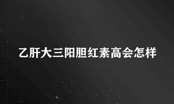 乙肝大三阳胆红素高会怎样