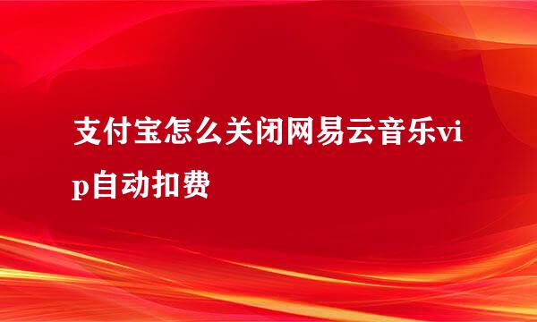 支付宝怎么关闭网易云音乐vip自动扣费