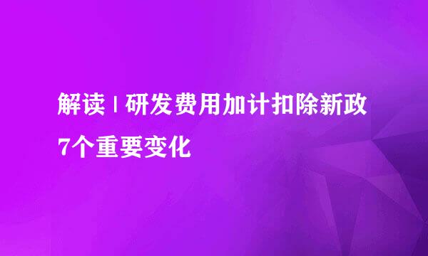 解读 | 研发费用加计扣除新政 7个重要变化