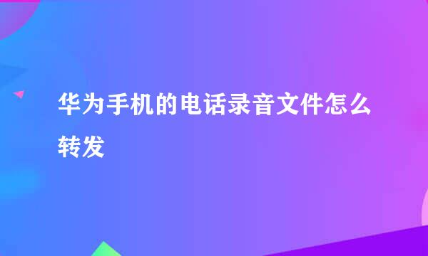华为手机的电话录音文件怎么转发