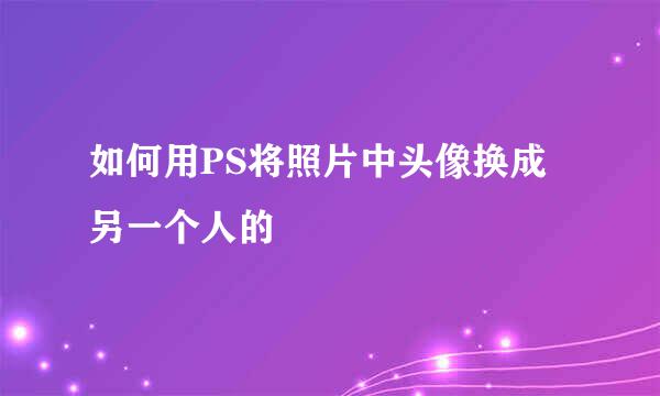 如何用PS将照片中头像换成另一个人的
