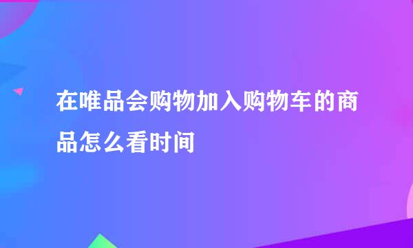 在唯品会购物加入购物车的商品怎么看时间