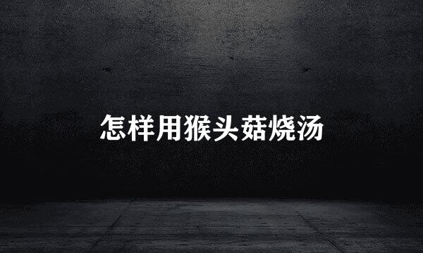 怎样用猴头菇烧汤