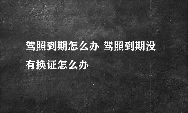 驾照到期怎么办 驾照到期没有换证怎么办