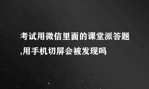 考试用微信里面的课堂派答题,用手机切屏会被发现吗