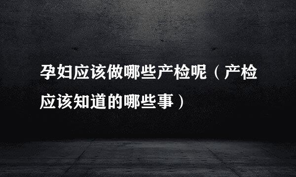 孕妇应该做哪些产检呢（产检应该知道的哪些事）