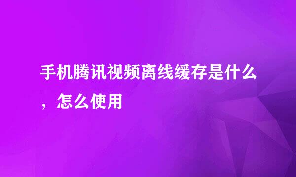 手机腾讯视频离线缓存是什么，怎么使用