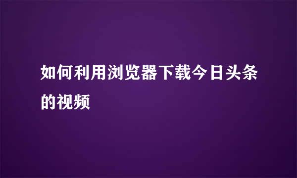 如何利用浏览器下载今日头条的视频